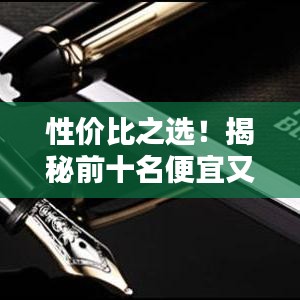 性价比之选！揭秘前十名便宜又好的钢笔排名，书写新体验！